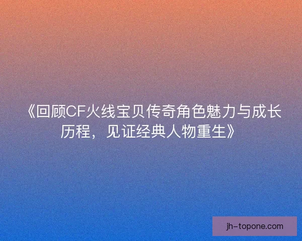 《回顾CF火线宝贝传奇角色魅力与成长历程，见证经典人物重生》