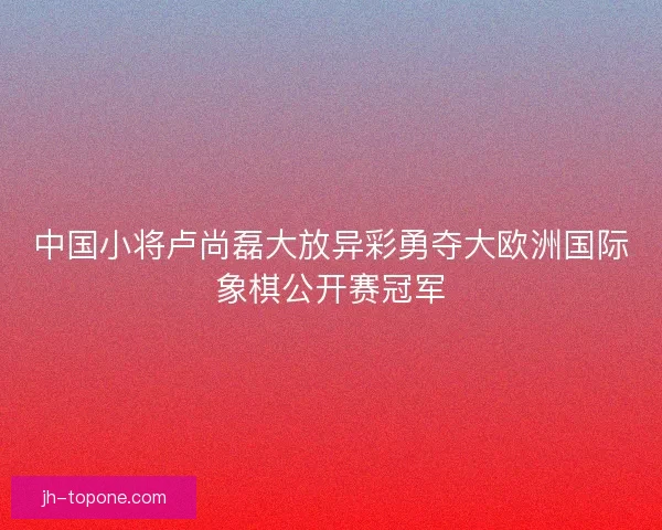 中国小将卢尚磊大放异彩勇夺大欧洲国际象棋公开赛冠军 中国小将卢尚磊大放异彩勇夺大欧洲国际象棋公开赛冠军