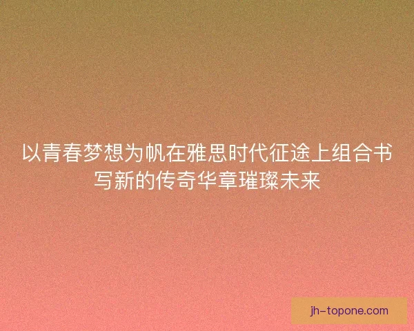 以青春梦想为帆在雅思时代征途上组合书写新的传奇华章璀璨未来 以青春梦想为帆在雅思时代征途上组合书写新的传奇华章璀璨未来