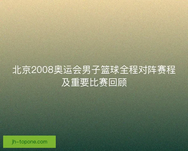 北京2008奥运会男子篮球全程对阵赛程及重要比赛回顾