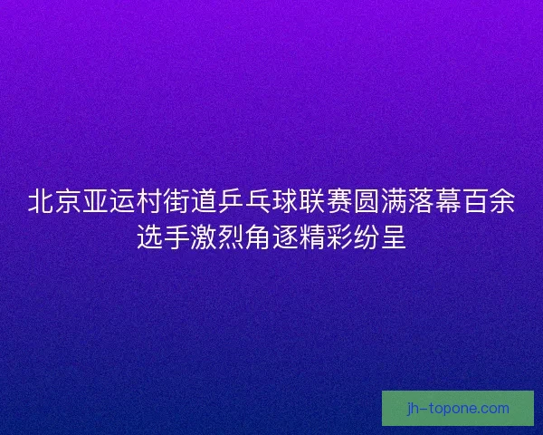 北京亚运村街道乒乓球联赛圆满落幕百余选手激烈角逐精彩纷呈