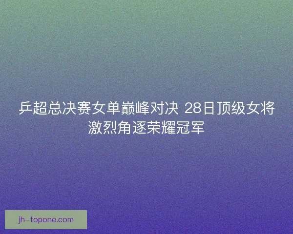 乒超总决赛女单巅峰对决 28日顶级女将激烈角逐荣耀冠军 乒超总决赛女单巅峰对决 28日顶级女将激烈角逐荣耀冠军