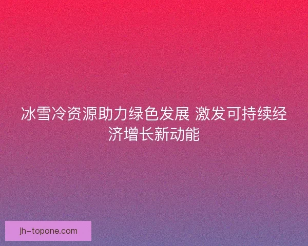 冰雪冷资源助力绿色发展 激发可持续经济增长新动能 冰雪冷资源助力绿色发展 激发可持续经济增长新动能
