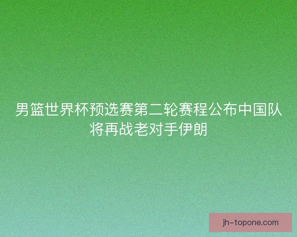 男篮世界杯预选赛第二轮赛程公布中国队将再战老对手伊朗 男篮世界杯预选赛第二轮赛程公布中国队将再战老对手伊朗