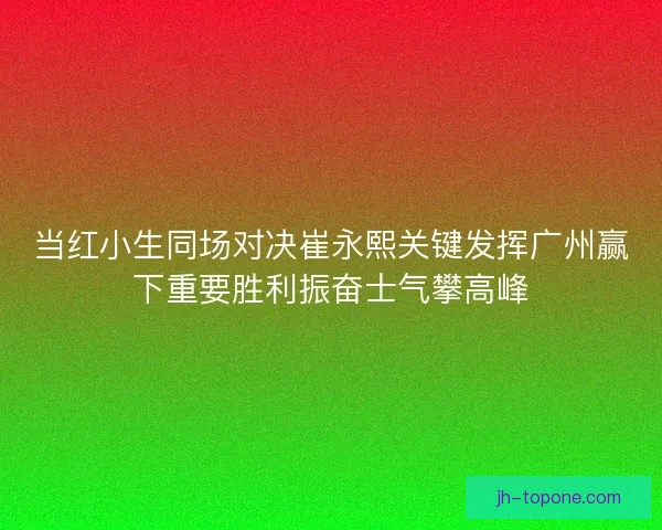 当红小生同场对决崔永熙关键发挥广州赢下重要胜利振奋士气攀高峰 当红小生同场对决崔永熙关键发挥广州赢下重要胜利振奋士气攀高峰