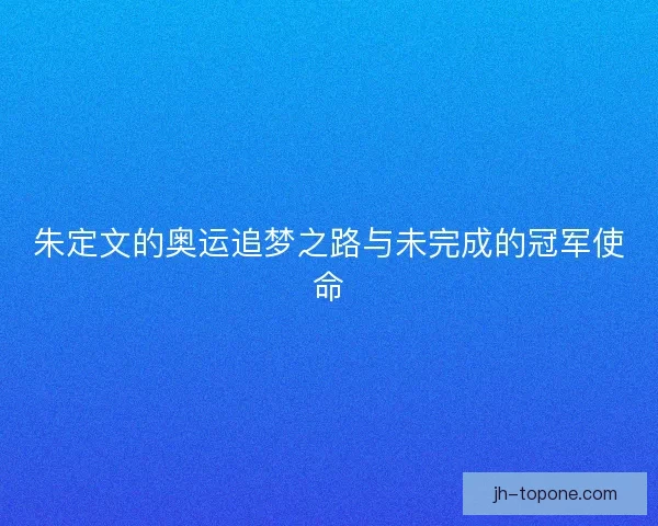 朱定文的奥运追梦之路与未完成的冠军使命