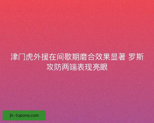 津门虎外援在间歇期磨合效果显著 罗斯攻防两端表现亮眼 津门虎外援在间歇期磨合效果显著 罗斯攻防两端表现亮眼