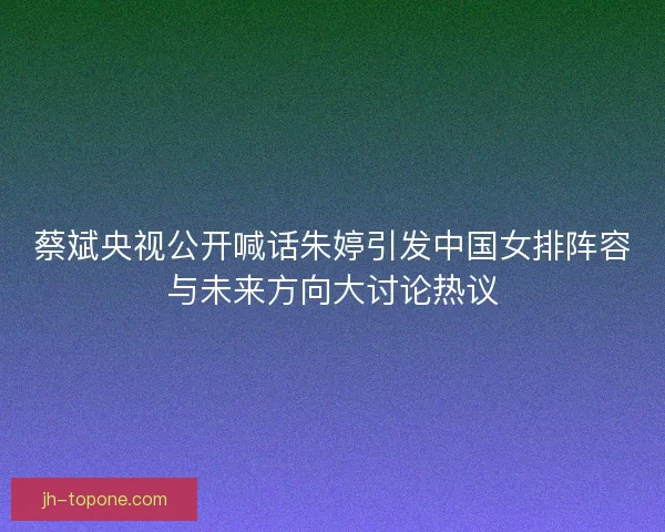 蔡斌央视公开喊话朱婷引发中国女排阵容与未来方向大讨论热议