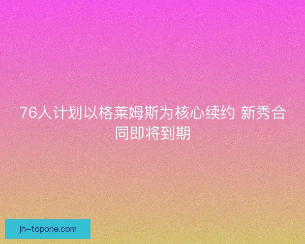 76人计划以格莱姆斯为核心续约 新秀合同即将到期 76人计划以格莱姆斯为核心续约 新秀合同即将到期