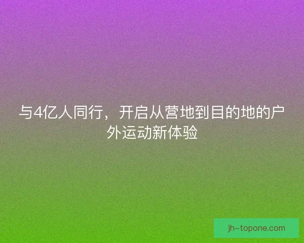 与4亿人同行,开启从营地到目的地的户外运动新体验 与4亿人同行,开启从营地到目的地的户外运动新体验