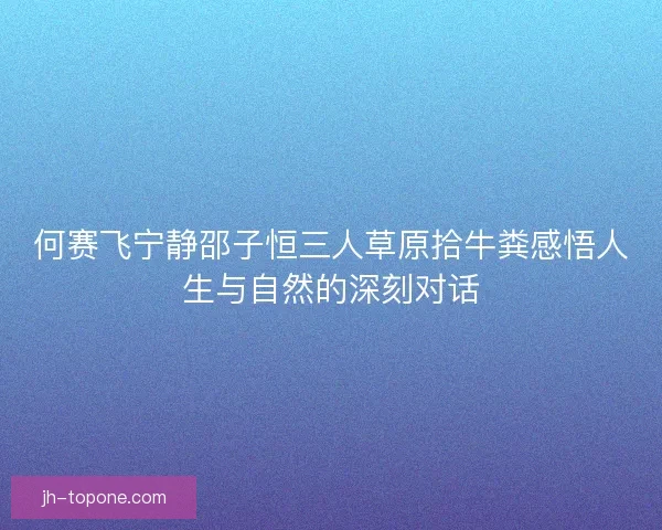 何赛飞宁静邵子恒三人草原拾牛粪感悟人生与自然的深刻对话 何赛飞宁静邵子恒三人草原拾牛粪感悟人生与自然的深刻对话