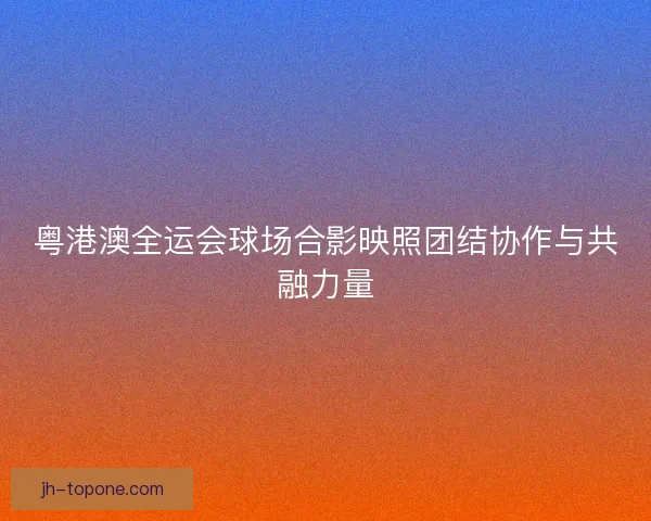 粤港澳全运会球场合影映照团结协作与共融力量