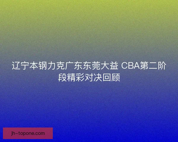 辽宁本钢力克广东东莞大益 CBA第二阶段精彩对决回顾 辽宁本钢力克广东东莞大益 CBA第二阶段精彩对决回顾