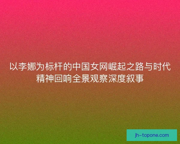以李娜为标杆的中国女网崛起之路与时代精神回响全景观察深度叙事