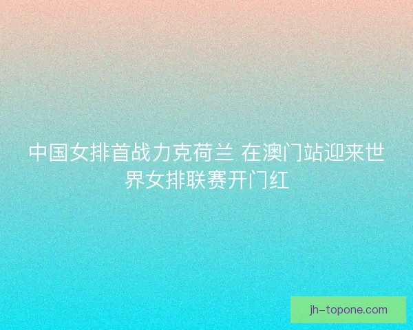 中国女排首战力克荷兰 在澳门站迎来世界女排联赛开门红