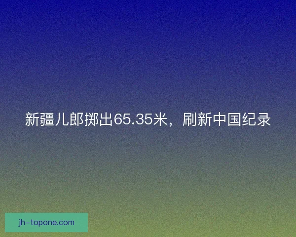新疆儿郎掷出65.35米,刷新中国纪录 新疆儿郎掷出65.35米,刷新中国纪录