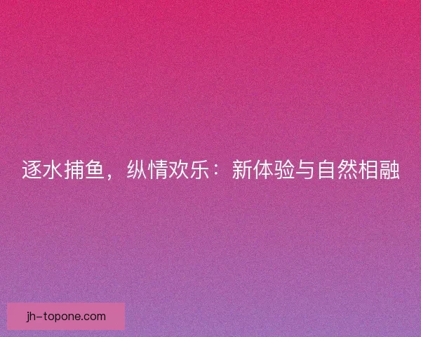 逐水捕鱼，纵情欢乐：新体验与自然相融