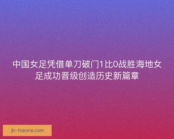 中国女足凭借单刀破门1比0战胜海地女足成功晋级创造历史新篇章
