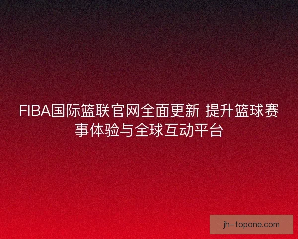 FIBA国际篮联官网全面更新 提升篮球赛事体验与全球互动平台