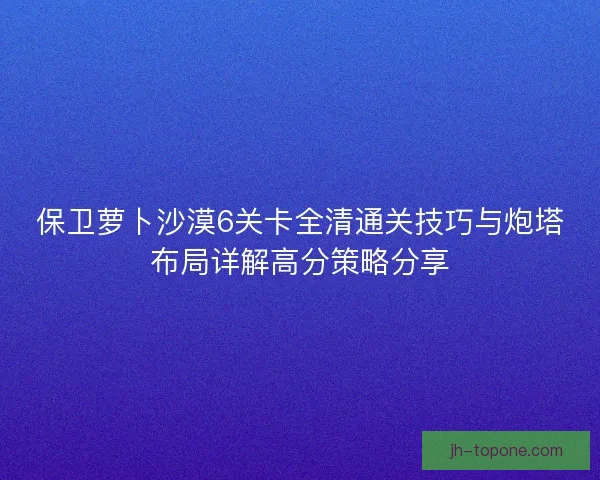 保卫萝卜沙漠6关卡全清通关技巧与炮塔布局详解高分策略分享