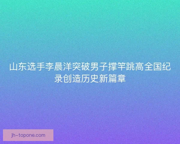 山东选手李晨洋突破男子撑竿跳高全国纪录创造历史新篇章