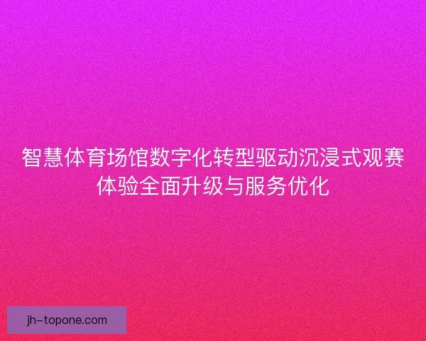 智慧体育场馆数字化转型驱动沉浸式观赛体验全面升级与服务优化