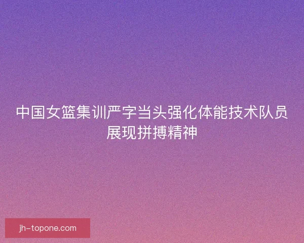 中国女篮集训严字当头强化体能技术队员展现拼搏精神