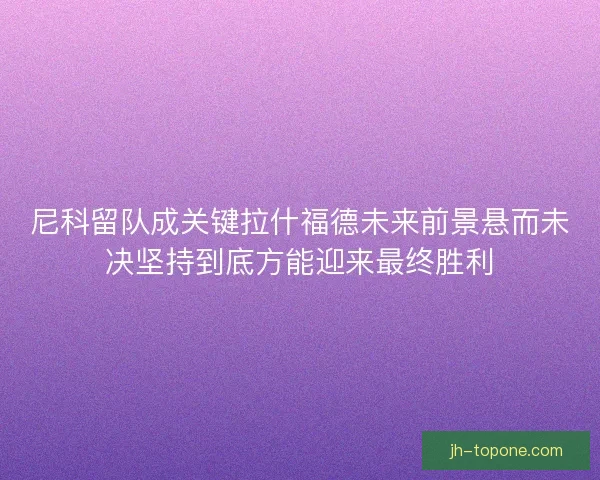 尼科留队成关键拉什福德未来前景悬而未决坚持到底方能迎来最终胜利