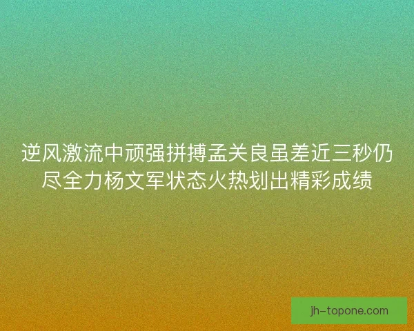 逆风激流中顽强拼搏孟关良虽差近三秒仍尽全力杨文军状态火热划出精彩成绩