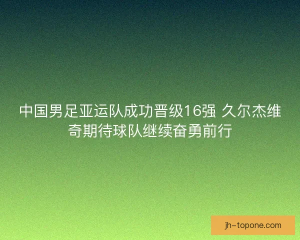 中国男足亚运队成功晋级16强 久尔杰维奇期待球队继续奋勇前行