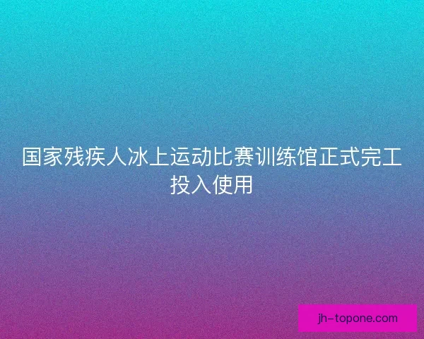 国家残疾人冰上运动比赛训练馆正式完工投入使用 国家残疾人冰上运动比赛训练馆正式完工投入使用