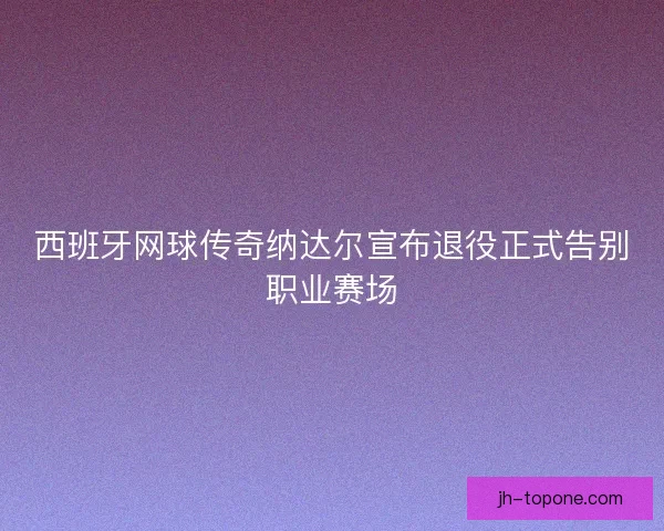 西班牙网球传奇纳达尔宣布退役正式告别职业赛场 西班牙网球传奇纳达尔宣布退役正式告别职业赛场