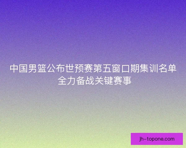 中国男篮公布世预赛第五窗口期集训名单 全力备战关键赛事 中国男篮公布世预赛第五窗口期集训名单 全力备战关键赛事